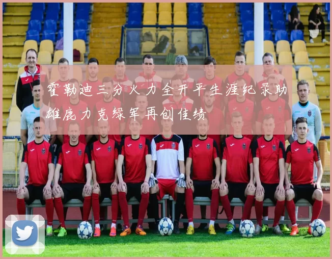霍勒迪三分火力全开平生涯纪录助雄鹿力克绿军再创佳绩
