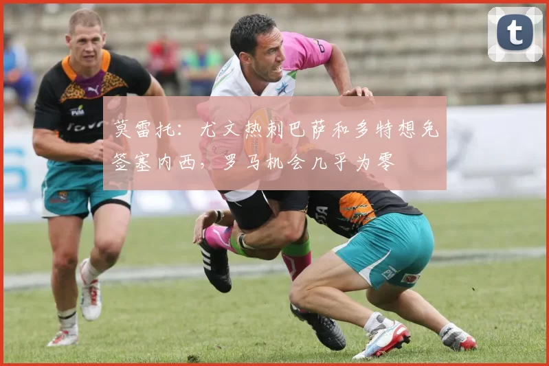 莫雷托：尤文热刺巴萨和多特想免签塞内西，罗马机会几乎为零