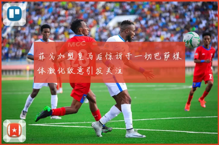 菲戈加盟皇马后惊讶于一切巴萨媒体激化敌意引发关注