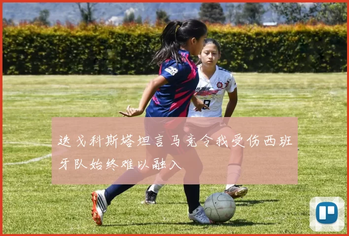 迭戈科斯塔坦言马竞令我受伤西班牙队始终难以融入