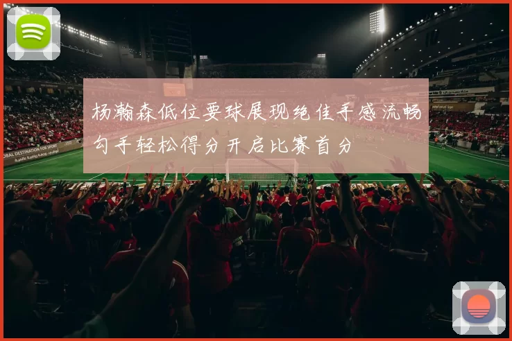 杨瀚森低位要球展现绝佳手感流畅勾手轻松得分开启比赛首分
