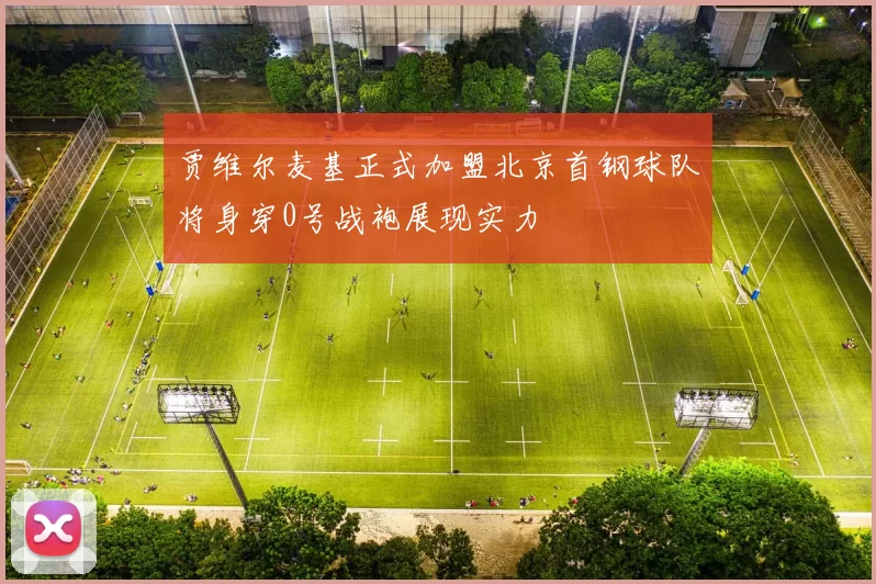 贾维尔麦基正式加盟北京首钢球队将身穿0号战袍展现实力