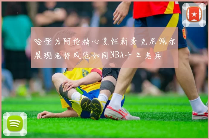 哈登为阿伦精心烹饪新秀克尼佩尔展现老将风范如同NBA十年老兵