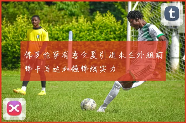 佛罗伦萨有意今夏引进米兰外租前锋卡马达加强锋线实力