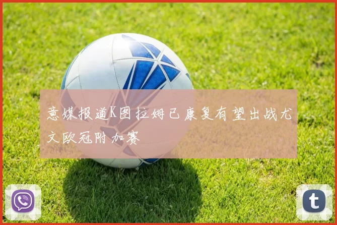 意媒报道K图拉姆已康复有望出战尤文欧冠附加赛