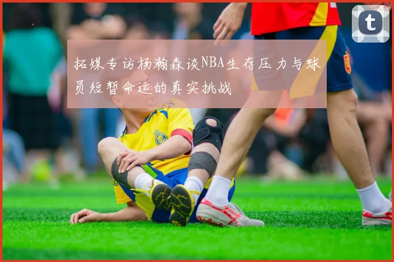 拓媒专访杨瀚森谈NBA生存压力与球员短暂命运的真实挑战