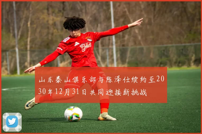 山东泰山俱乐部与陈泽仕续约至2030年12月31日共同迎接新挑战