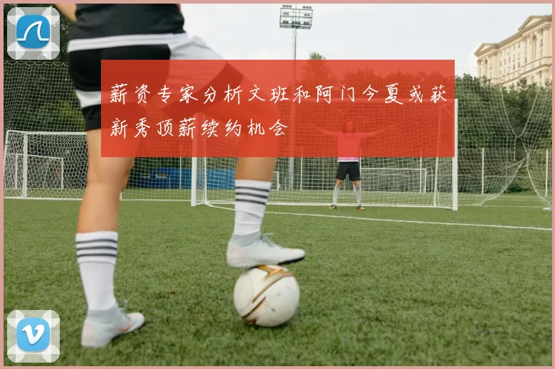 薪资专家分析文班和阿门今夏或获新秀顶薪续约机会