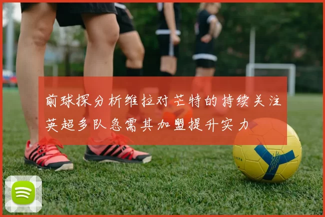 前球探分析维拉对芒特的持续关注英超多队急需其加盟提升实力