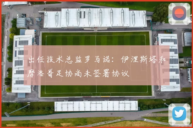 出任技术总监罗马诺：伊涅斯塔和摩洛哥足协尚未签署协议