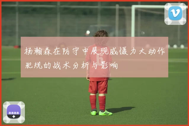 杨瀚森在防守中展现威慑力大动作犯规的战术分析与影响